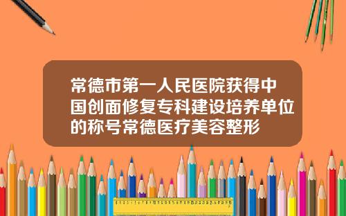 常德市第一人民医院获得中国创面修复专科建设培养单位的称号常德医疗美容整形