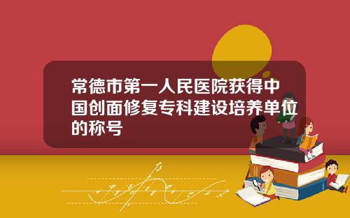 常德市第一人民医院获得中国创面修复专科建设培养单位的称号