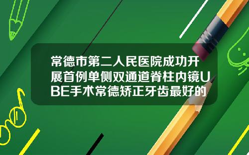 常德市第二人民医院成功开展首例单侧双通道脊柱内镜UBE手术常德矫正牙齿最好的医院