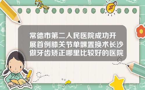 常德市第二人民医院成功开展首例膝关节单髁置换术长沙做牙齿矫正哪里比较好的医院有哪些