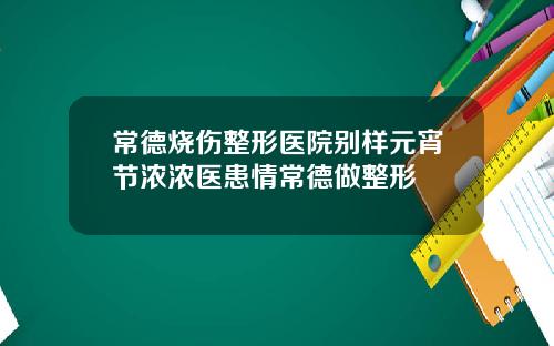 常德烧伤整形医院别样元宵节浓浓医患情常德做整形