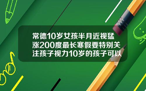 常德10岁女孩半月近视猛涨200度最长寒假要特别关注孩子视力10岁的孩子可以做牙齿矫正吗视频