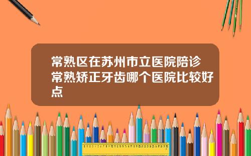 常熟区在苏州市立医院陪诊常熟矫正牙齿哪个医院比较好点