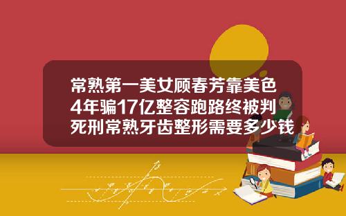 常熟第一美女顾春芳靠美色4年骗17亿整容跑路终被判死刑常熟牙齿整形需要多少钱