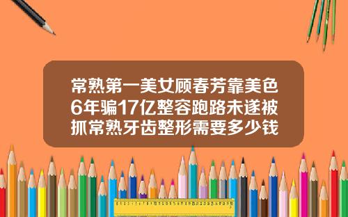 常熟第一美女顾春芳靠美色6年骗17亿整容跑路未遂被抓常熟牙齿整形需要多少钱