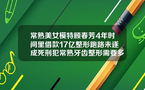 常熟美女模特顾春芳4年时间里借款17亿整形跑路未遂成死刑犯常熟牙齿整形需要多少钱