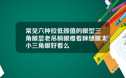 常见六种拉低颜值的眼型三角眼显老吊梢眼难看眯缝眼太小三角眼好看么