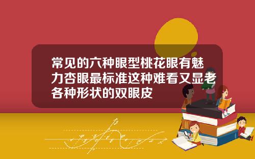 常见的六种眼型桃花眼有魅力杏眼最标准这种难看又显老各种形状的双眼皮