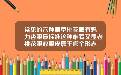 常见的六种眼型桃花眼有魅力杏眼最标准这种难看又显老桃花眼双眼皮属于哪个形态