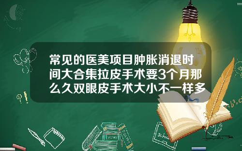 常见的医美项目肿胀消退时间大合集拉皮手术要3个月那么久双眼皮手术大小不一样多久可以恢复