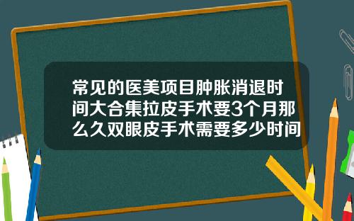 常见的医美项目肿胀消退时间大合集拉皮手术要3个月那么久双眼皮手术需要多少时间恢复