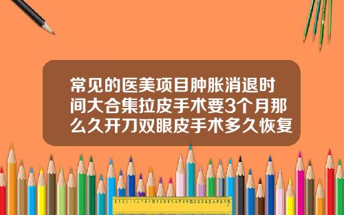 常见的医美项目肿胀消退时间大合集拉皮手术要3个月那么久开刀双眼皮手术多久恢复