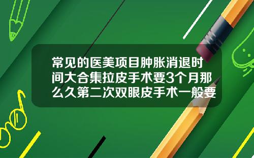 常见的医美项目肿胀消退时间大合集拉皮手术要3个月那么久第二次双眼皮手术一般要多久恢复