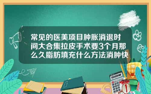 常见的医美项目肿胀消退时间大合集拉皮手术要3个月那么久脂肪填充什么方法消肿快