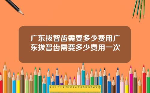 广东拔智齿需要多少费用广东拔智齿需要多少费用一次
