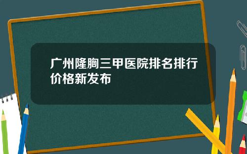 广州隆胸三甲医院排名排行价格新发布