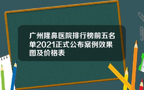 广州隆鼻医院排行榜前五名单2021正式公布案例效果图及价格表