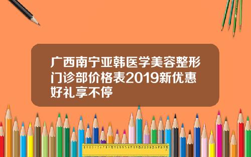 广西南宁亚韩医学美容整形门诊部价格表2019新优惠好礼享不停