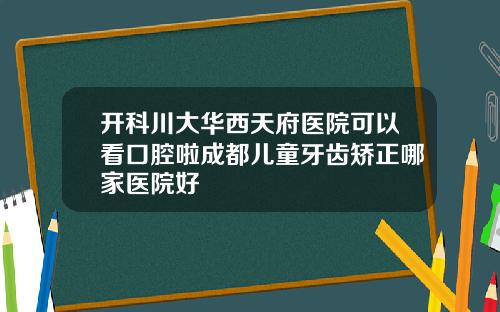 开科川大华西天府医院可以看口腔啦成都儿童牙齿矫正哪家医院好