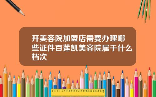开美容院加盟店需要办理哪些证件百莲凯美容院属于什么档次
