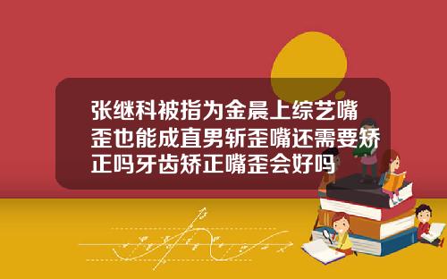 张继科被指为金晨上综艺嘴歪也能成直男斩歪嘴还需要矫正吗牙齿矫正嘴歪会好吗