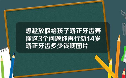 想趁放假给孩子矫正牙齿弄懂这3个问题你再行动14岁矫正牙齿多少钱啊图片