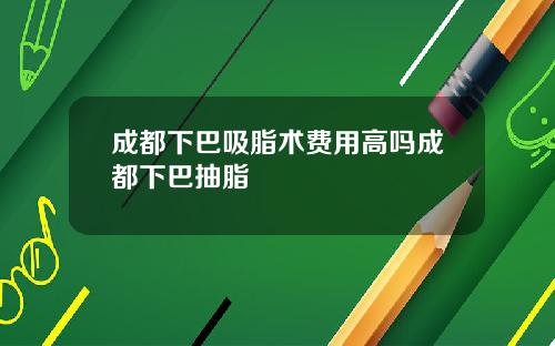 成都下巴吸脂术费用高吗成都下巴抽脂