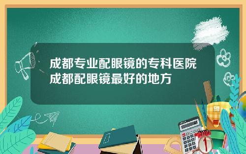 成都专业配眼镜的专科医院成都配眼镜最好的地方