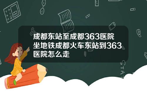 成都东站至成都363医院坐地铁成都火车东站到363医院怎么走