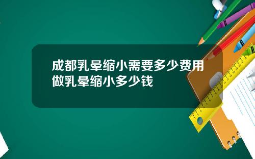 成都乳晕缩小需要多少费用做乳晕缩小多少钱
