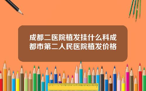 成都二医院植发挂什么科成都市第二人民医院植发价格