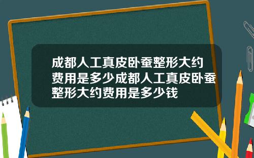 成都人工真皮卧蚕整形大约费用是多少成都人工真皮卧蚕整形大约费用是多少钱
