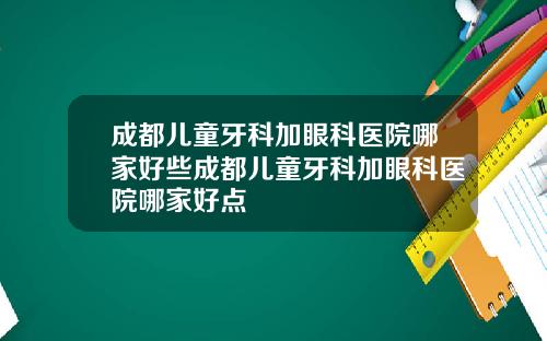 成都儿童牙科加眼科医院哪家好些成都儿童牙科加眼科医院哪家好点