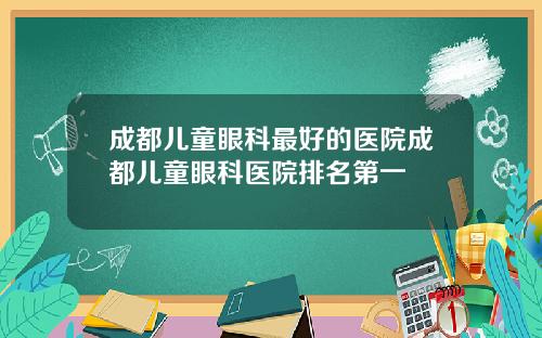 成都儿童眼科最好的医院成都儿童眼科医院排名第一