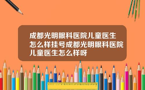 成都光明眼科医院儿童医生怎么样挂号成都光明眼科医院儿童医生怎么样呀