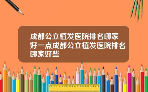 成都公立植发医院排名哪家好一点成都公立植发医院排名哪家好些