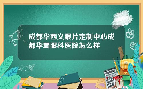 成都华西义眼片定制中心成都华蜀眼科医院怎么样