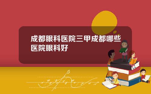 成都眼科医院三甲成都哪些医院眼科好