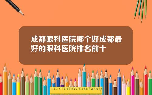 成都眼科医院哪个好成都最好的眼科医院排名前十
