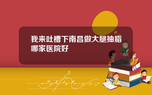 我来吐槽下南昌做大腿抽脂哪家医院好