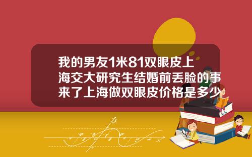 我的男友1米81双眼皮上海交大研究生结婚前丢脸的事来了上海做双眼皮价格是多少