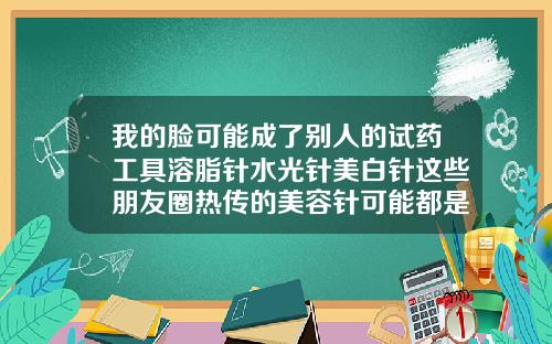 我的脸可能成了别人的试药工具溶脂针水光针美白针这些朋友圈热传的美容针可能都是非法的溶脂针瘦脸针水光针