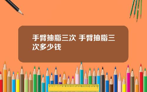 手臂抽脂三次 手臂抽脂三次多少钱