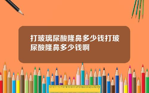 打玻璃尿酸隆鼻多少钱打玻尿酸隆鼻多少钱啊