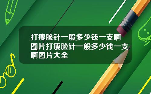 打瘦脸针一般多少钱一支啊图片打瘦脸针一般多少钱一支啊图片大全
