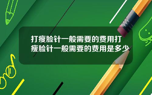 打瘦脸针一般需要的费用打瘦脸针一般需要的费用是多少
