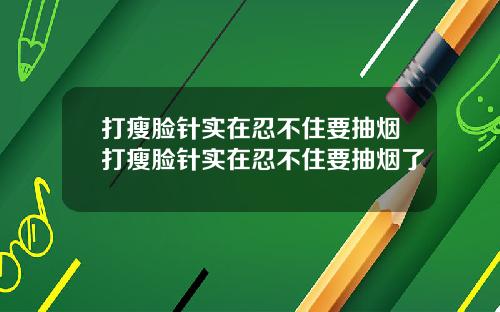打瘦脸针实在忍不住要抽烟打瘦脸针实在忍不住要抽烟了