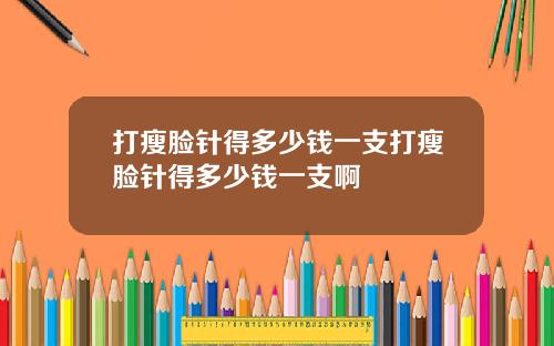打瘦脸针得多少钱一支打瘦脸针得多少钱一支啊