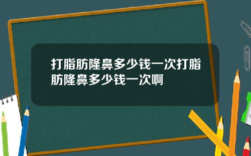 打脂肪隆鼻多少钱一次打脂肪隆鼻多少钱一次啊