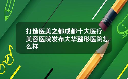 打造医美之都成都十大医疗美容医院发布大华整形医院怎么样